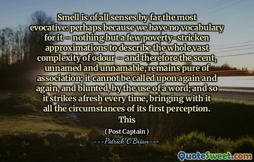 Smell is of all senses by far the most evocative: perhaps because we have no vocabulary for it – nothing but a few poverty-stricken approximations to describe the whole vast complexity of odour – and therefore the scent, unnamed and unnamable, remains pure of association; it cannot be called upon again and again, and blunted, by the use of a word; and so it strikes afresh every time, bringing with it all the circumstances of its first perception. This