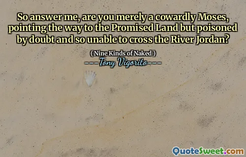 So answer me, are you merely a cowardly Moses, pointing the way to the Promised Land but poisoned by doubt and so unable to cross the River Jordan?