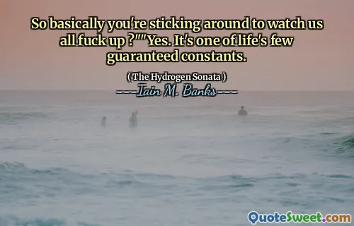 So basically you're sticking around to watch us all fuck up ?""Yes. It's one of life's few guaranteed constants.