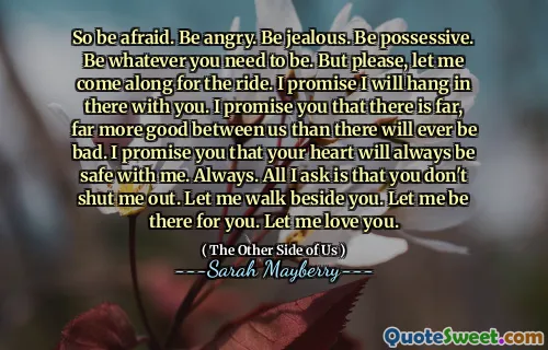 So be afraid. Be angry. Be jealous. Be possessive. Be whatever you need to be. But please, let me come along for the ride. I promise I will hang in there with you. I promise you that there is far, far more good between us than there will ever be bad. I promise you that your heart will always be safe with me. Always. All I ask is that you don't shut me out. Let me walk beside you. Let me be there for you. Let me love you.
