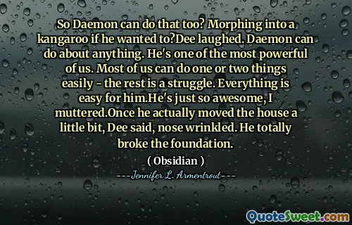 So Daemon can do that too? Morphing into a kangaroo if he wanted to?Dee laughed. Daemon can do about anything. He's one of the most powerful of us. Most of us can do one or two things easily - the rest is a struggle. Everything is easy for him.He's just so awesome, I muttered.Once he actually moved the house a little bit, Dee said, nose wrinkled. He totally broke the foundation.
