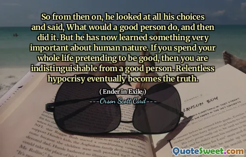 तो तब से, उसने अपनी सभी पसंदों को देखा और कहा, एक अच्छा व्यक्ति क्या करेगा, और फिर उसने ऐसा किया। लेकिन अब उसने मानव स्वभाव के बारे में एक बहुत महत्वपूर्ण बात जान ली है। यदि आप अपना पूरा जीवन अच्छा होने का दिखावा करने में बिताते हैं, तो आप एक अच्छे इंसान से अलग नहीं हैं। अथक पाखंड अंततः सत्य बन जाता है।