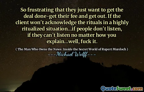 So frustrating that they just want to get the deal done-get their fee and get out. If the client won't acknowledge the rituals in a highly ritualized situation…if people don't listen, if they can't listen no matter how you explain…well, fuck it.