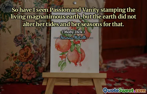 So have I seen Passion and Vanity stamping the living magnanimous earth, but the earth did not alter her tides and her seasons for that.
