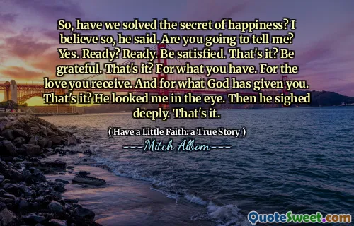 So, have we solved the secret of happiness? I believe so, he said. Are you going to tell me? Yes. Ready? Ready. Be satisfied. That's it? Be grateful. That's it? For what you have. For the love you receive. And for what God has given you. That's it? He looked me in the eye. Then he sighed deeply. That's it.