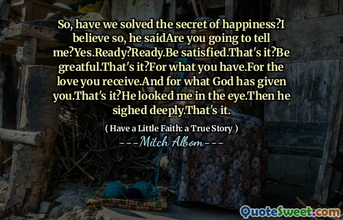 So, have we solved the secret of happiness?I believe so, he saidAre you going to tell me?Yes.Ready?Ready.Be satisfied.That's it?Be greatful.That's it?For what you have.For the love you receive.And for what God has given you.That's it?He looked me in the eye.Then he sighed deeply.That's it.
