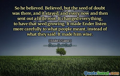 So he believed. Believed, but the seed of doubt was there, and it stayed, and every now and then sent out a little root. It changed everything, to have that seed growing. It made Ender listen more carefully to what people meant, instead of what they said. It made him wise.