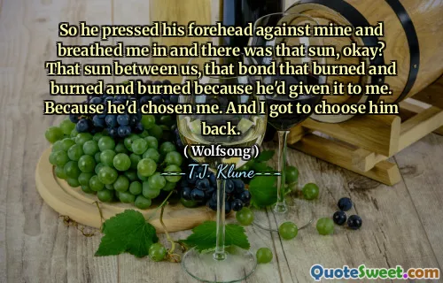 So he pressed his forehead against mine and breathed me in and there was that sun, okay? That sun between us, that bond that burned and burned and burned because he'd given it to me. Because he'd chosen me. And I got to choose him back.