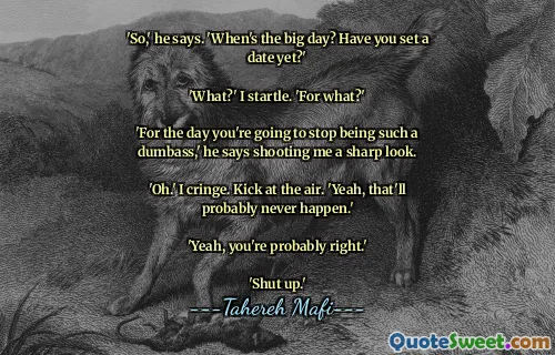 'So,' he says. 'When's the big day? Have you set a date yet?'

'What?' I startle. 'For what?'

'For the day you're going to stop being such a dumbass,' he says shooting me a sharp look.

'Oh.' I cringe. Kick at the air. 'Yeah, that'll probably never happen.'

'Yeah, you're probably right.'

'Shut up.'