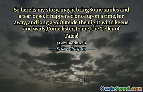 So here is my story, may it bringSome smiles and a tear or so,It happened once upon a time,Far away, and long ago,Outside the night wind keens and wails,Come listen to me, the Teller of Tales!