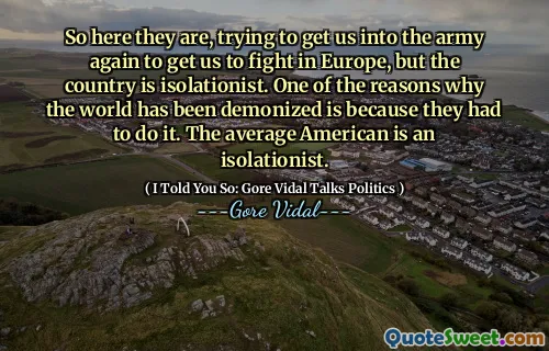 So here they are, trying to get us into the army again to get us to fight in Europe, but the country is isolationist. One of the reasons why the world has been demonized is because they had to do it. The average American is an isolationist.