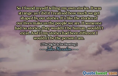 So I found myself telling my own stories. It was strange: as I did it I realised how much we get shaped by our stories. It's like the stories of our lives make us the people we are. If someone had no stories, they wouldn't be human, wouldn't exist. And if my stories had been different I wouldn't be the person I am.