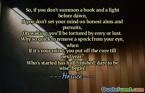So, if you don't summon a book and a light before dawn,
If you don't set your mind on honest aims and pursuits,
On waking, you'll be tortured by envy or lust.
Why so quick to remove a speck from your eye, when
If it's your mind, you put off the cure till next year?
Who's started has half finished: dare to be wise: begin!