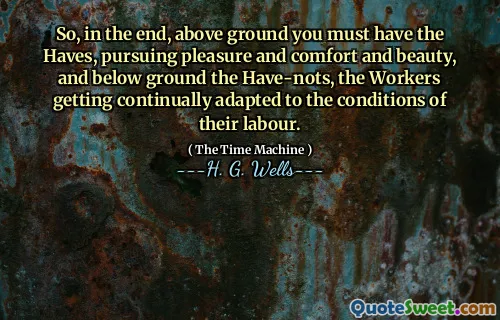 So, in the end, above ground you must have the Haves, pursuing pleasure and comfort and beauty, and below ground the Have-nots, the Workers getting continually adapted to the conditions of their labour.