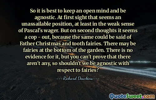 So it is best to keep an open mind and be agnostic. At first sight that seems an unassailable position, at least in the weak sense of Pascal's wager. But on second thoughts it seems a cop - out, because the same could be said of Father Christmas and tooth fairies. There may be fairies at the bottom of the garden. There is no evidence for it, but you can't prove that there aren't any, so shouldn't we be agnostic with respect to fairies?