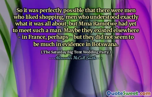 So it was perfectly possible that there were men who liked shopping, men who understood exactly what it was all about, but Mma Ramotwe had yet to meet such a man. Maybe they existed elsewhere - in France, perhaps - but they did not seem to be much in evidence in Botswana.