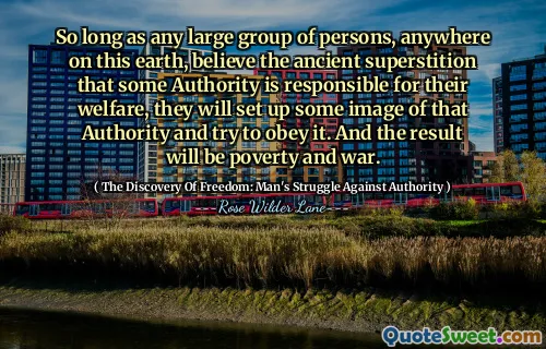 So long as any large group of persons, anywhere on this earth, believe the ancient superstition that some Authority is responsible for their welfare, they will set up some image of that Authority and try to obey it. And the result will be poverty and war.