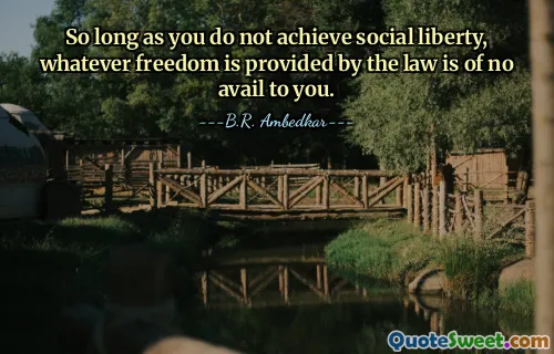 So long as you do not achieve social liberty, whatever freedom is provided by the law is of no avail to you.