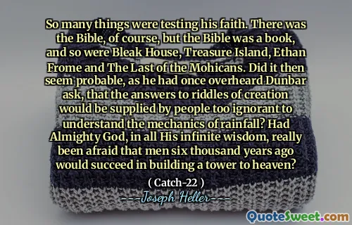 Så mange ting testet troen hans. Det var selvfølgelig Bibelen, men Bibelen var en bok, og det samme var dyster hus, Treasure Island, Ethan Frome og den siste av mohikanerne. Virket det da sannsynlig, ettersom han en gang hadde hørt Dunbar spurt, at svarene på skapelsens gåter ville bli levert av mennesker som er for uvitende til å forstå mekanikken i nedbør? Hadde den allmektige Gud, i all sin uendelige visdom, virkelig vært redd for at menn for seks tusen år siden ville lykkes med å bygge et tårn til himmelen?