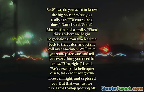 So, Maya, do you want to know the big secret? What you really are?""Of course she does," Daniel said."Good." Moreno flashed a smile. "Then this is where we begin negotiations. You two lead me back to that cabin and let me call my associates. We'll take you someplace safe and tell you everything you need to know.""Um, right," I said. "We've escaped a helicopter crash, trekked through the forest all night, and captured you. But that was just for fun. Time to stop goofing off and turn ourselves in.""Do your parents let you get away with talking to adults like that?""Only when those adults treat me like an idiot.