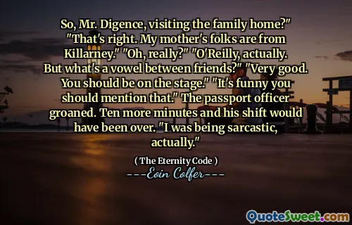 So, Mr. Digence, visiting the family home?" "That's right. My mother's folks are from Killarney." "Oh, really?" "O'Reilly, actually. But what's a vowel between friends?" "Very good. You should be on the stage." "It's funny you should mention that." The passport officer groaned. Ten more minutes and his shift would have been over. "I was being sarcastic, actually."
