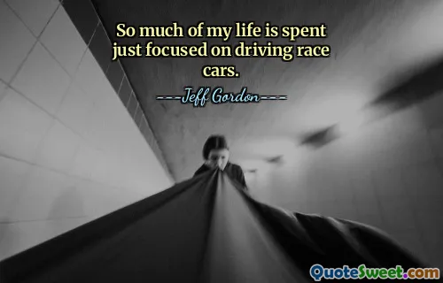 So much of my life is spent just focused on driving race cars.
