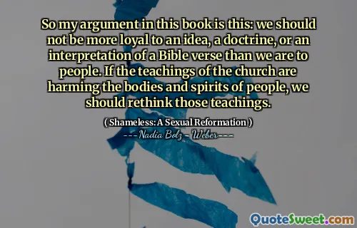 So my argument in this book is this: we should not be more loyal to an idea, a doctrine, or an interpretation of a Bible verse than we are to people. If the teachings of the church are harming the bodies and spirits of people, we should rethink those teachings.