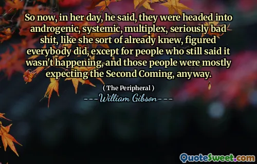 So now, in her day, he said, they were headed into androgenic, systemic, multiplex, seriously bad shit, like she sort of already knew, figured everybody did, except for people who still said it wasn't happening, and those people were mostly expecting the Second Coming, anyway.