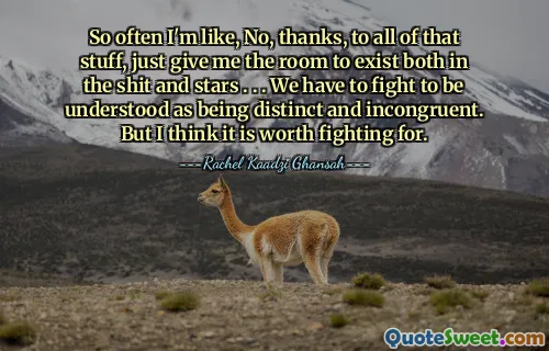 So often I'm like, No, thanks, to all of that stuff, just give me the room to exist both in the shit and stars . . . We have to fight to be understood as being distinct and incongruent. But I think it is worth fighting for.