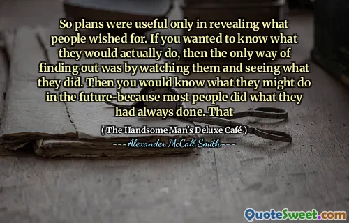 So plans were useful only in revealing what people wished for. If you wanted to know what they would actually do, then the only way of finding out was by watching them and seeing what they did. Then you would know what they might do in the future-because most people did what they had always done. That