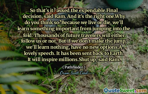 Så det är det? frågade det förbrukade. Slutligt beslut, sa Ram. Och det är den rätta. Varför tror du det? Eftersom vi lever eller dör lär vi oss något viktigt av att hoppa in i fållan. Tusentals framtida resenärer kommer antingen att följa oss eller inte. Men om vi inte tar steget lär vi oss ingenting, har inga nya alternativ. Ett härligt tal. Den har skickats tillbaka till jorden. Det kommer att inspirera miljoner. Håll käften, sa Ram.