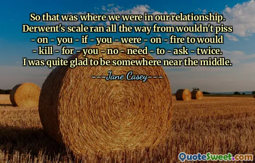 So that was where we were in our relationship. Derwent's scale ran all the way from wouldn't piss - on - you - if - you - were - on - fire to would - kill - for - you - no - need - to - ask - twice. I was quite glad to be somewhere near the middle.