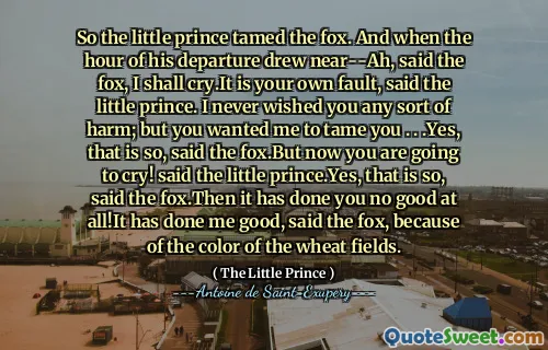 So the little prince tamed the fox. And when the hour of his departure drew near--Ah, said the fox, I shall cry.It is your own fault, said the little prince. I never wished you any sort of harm; but you wanted me to tame you . . .Yes, that is so, said the fox.But now you are going to cry! said the little prince.Yes, that is so, said the fox.Then it has done you no good at all!It has done me good, said the fox, because of the color of the wheat fields.