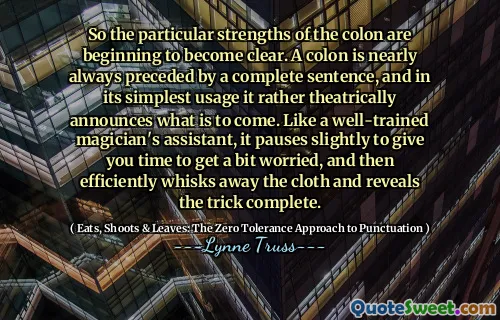 So the particular strengths of the colon are beginning to become clear. A colon is nearly always preceded by a complete sentence, and in its simplest usage it rather theatrically announces what is to come. Like a well-trained magician's assistant, it pauses slightly to give you time to get a bit worried, and then efficiently whisks away the cloth and reveals the trick complete.