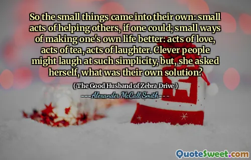 So the small things came into their own: small acts of helping others, if one could; small ways of making one's own life better: acts of love, acts of tea, acts of laughter. Clever people might laugh at such simplicity, but, she asked herself, what was their own solution?