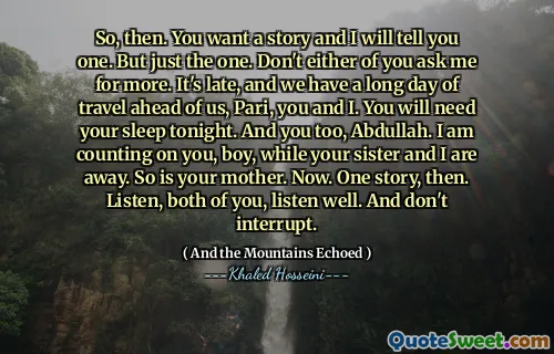 So, then. You want a story and I will tell you one. But just the one. Don't either of you ask me for more. It's late, and we have a long day of travel ahead of us, Pari, you and I. You will need your sleep tonight. And you too, Abdullah. I am counting on you, boy, while your sister and I are away. So is your mother. Now. One story, then. Listen, both of you, listen well. And don't interrupt.