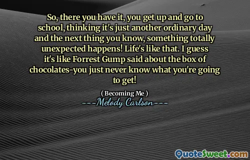 So, there you have it, you get up and go to school, thinking it's just another ordinary day and the next thing you know, something totally unexpected happens! Life's like that. I guess it's like Forrest Gump said about the box of chocolates-you just never know what you're going to get!