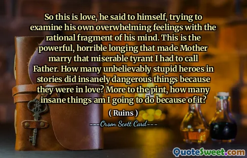 So this is love, he said to himself, trying to examine his own overwhelming feelings with the rational fragment of his mind. This is the powerful, horrible longing that made Mother marry that miserable tyrant I had to call Father. How many unbelievably stupid heroes in stories did insanely dangerous things because they were in love? More to the pint, how many insane things am I going to do because of it?