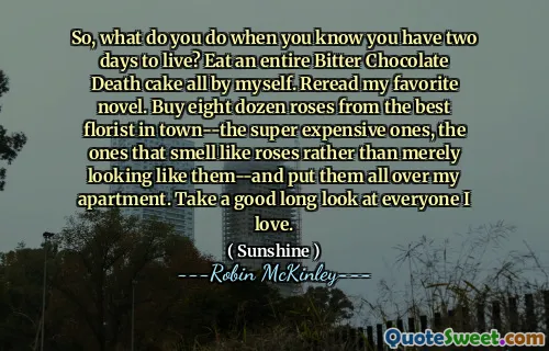 So, what do you do when you know you have two days to live? Eat an entire Bitter Chocolate Death cake all by myself. Reread my favorite novel. Buy eight dozen roses from the best florist in town--the super expensive ones, the ones that smell like roses rather than merely looking like them--and put them all over my apartment. Take a good long look at everyone I love.