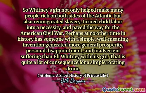 So Whitney's gin not only helped make many people rich on both sides of the Atlantic but also reinvigorated slavery, turned child labor into a necessity, and paved the way for the American Civil War. Perhaps at no other time in history has someone with a simple, well-meaning invention generated more general prosperity, personal disappointment, and inadvertent suffering than Eli Whitney with his gin. That is quite a lot of consequence for a simple rotating drum.