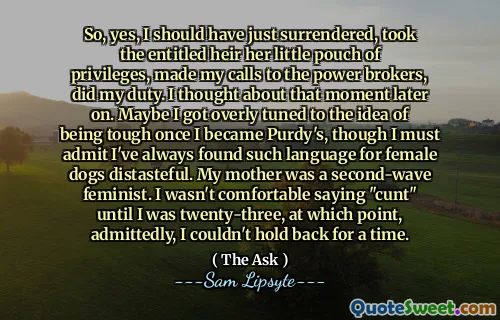 So, yes, I should have just surrendered, took the entitled heir her little pouch of privileges, made my calls to the power brokers, did my duty. I thought about that moment later on. Maybe I got overly tuned to the idea of being tough once I became Purdy's, though I must admit I've always found such language for female dogs distasteful. My mother was a second-wave feminist. I wasn't comfortable saying "cunt" until I was twenty-three, at which point, admittedly, I couldn't hold back for a time.