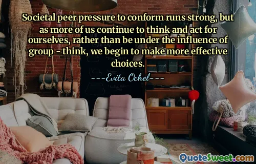 Societal peer pressure to conform runs strong, but as more of us continue to think and act for ourselves, rather than be under the influence of group - think, we begin to make more effective choices.