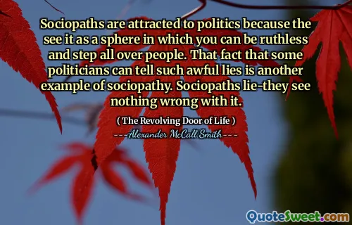Sociopaths are attracted to politics because the see it as a sphere in which you can be ruthless and step all over people. That fact that some politicians can tell such awful lies is another example of sociopathy. Sociopaths lie-they see nothing wrong with it.