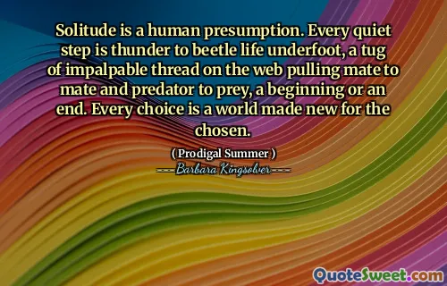 Solitude is a human presumption. Every quiet step is thunder to beetle life underfoot, a tug of impalpable thread on the web pulling mate to mate and predator to prey, a beginning or an end. Every choice is a world made new for the chosen.