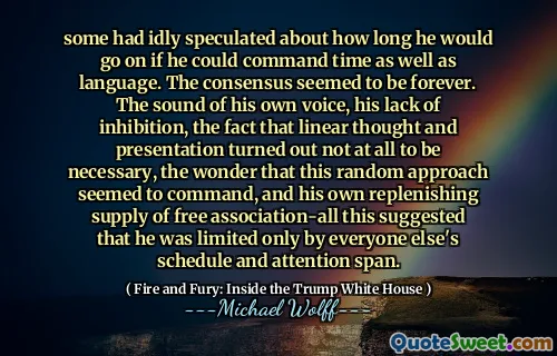 some had idly speculated about how long he would go on if he could command time as well as language. The consensus seemed to be forever. The sound of his own voice, his lack of inhibition, the fact that linear thought and presentation turned out not at all to be necessary, the wonder that this random approach seemed to command, and his own replenishing supply of free association-all this suggested that he was limited only by everyone else's schedule and attention span.