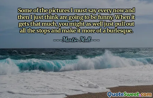 Some of the pictures I must say every now and then I just think are going to be funny. When it gets that much, you might as well just pull out all the stops and make it more of a burlesque.