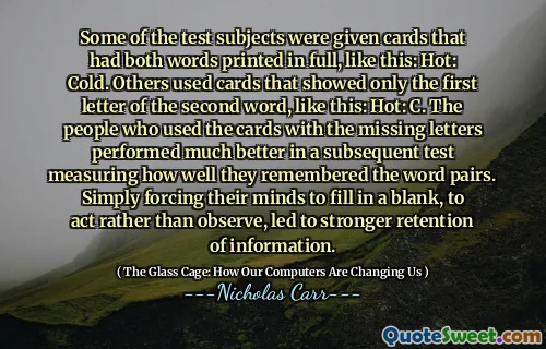 Some of the test subjects were given cards that had both words printed in full, like this: Hot: Cold. Others used cards that showed only the first letter of the second word, like this: Hot: C. The people who used the cards with the missing letters performed much better in a subsequent test measuring how well they remembered the word pairs. Simply forcing their minds to fill in a blank, to act rather than observe, led to stronger retention of information.