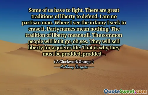 Some of us have to fight. There are great traditions of liberty to defend. I am no partisan man. Where I see the infamy I seek to erase it. Party names mean nothing. The tradition of liberty means all. The common people will let it go, oh yes. They will sell liberty for a quieter life. That is why they must be prodded, prodded-.