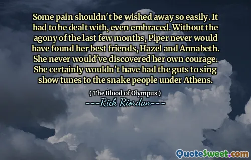Some pain shouldn't be wished away so easily. It had to be dealt with, even embraced. Without the agony of the last few months, Piper never would have found her best friends, Hazel and Annabeth. She never would've discovered her own courage. She certainly wouldn't have had the guts to sing show tunes to the snake people under Athens.