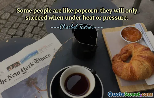 Some people are like popcorn: they will only succeed when under heat or pressure.